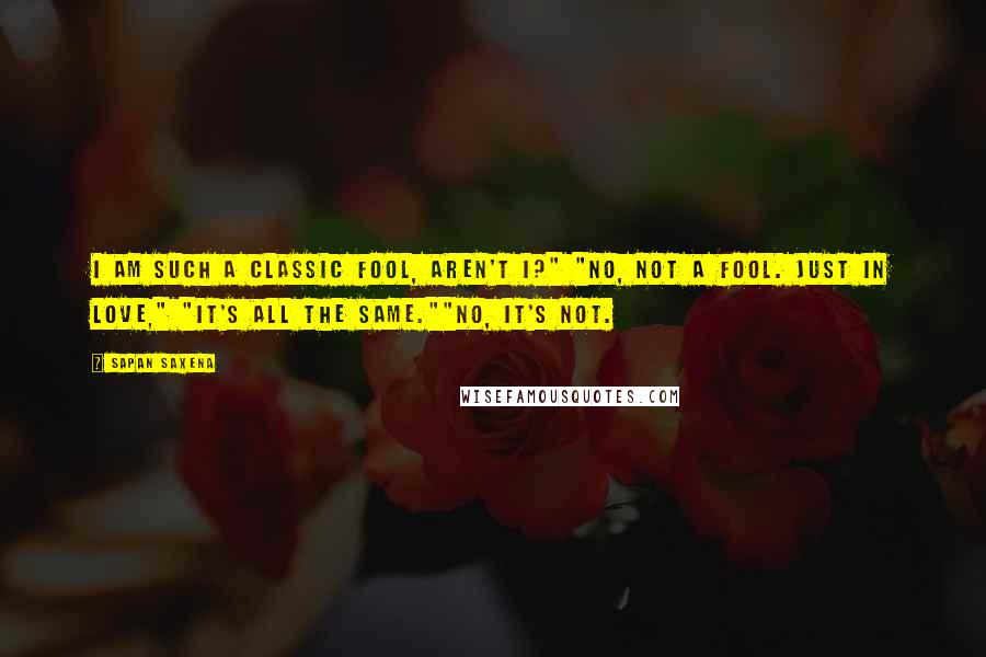 Sapan Saxena Quotes: I am such a classic fool, aren't I?" "No, not a fool. Just in love," "It's all the same.""No, it's not.