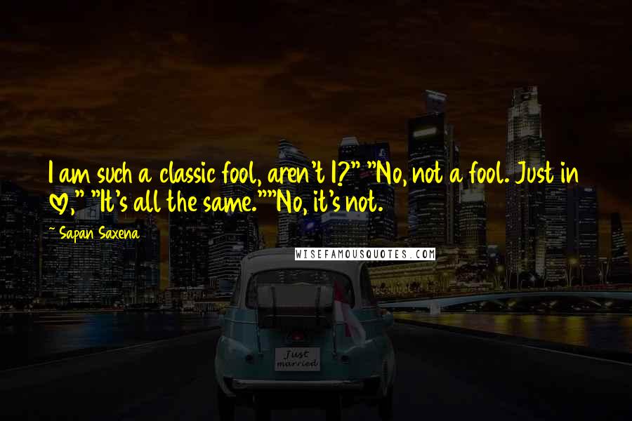 Sapan Saxena Quotes: I am such a classic fool, aren't I?" "No, not a fool. Just in love," "It's all the same.""No, it's not.