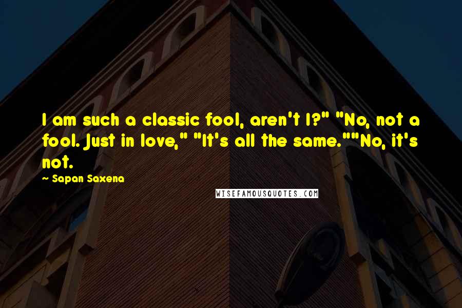 Sapan Saxena Quotes: I am such a classic fool, aren't I?" "No, not a fool. Just in love," "It's all the same.""No, it's not.