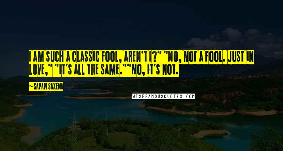 Sapan Saxena Quotes: I am such a classic fool, aren't I?" "No, not a fool. Just in love," "It's all the same.""No, it's not.