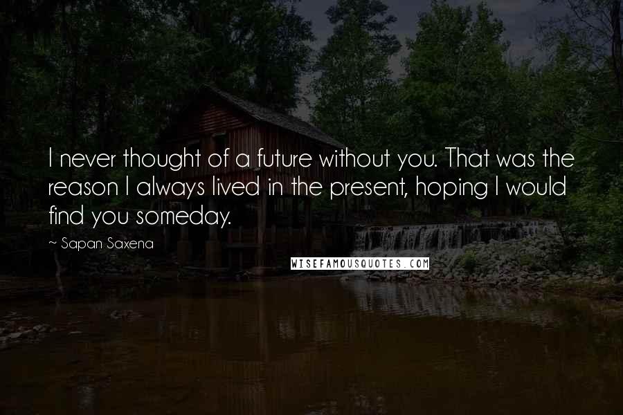 Sapan Saxena Quotes: I never thought of a future without you. That was the reason I always lived in the present, hoping I would find you someday.