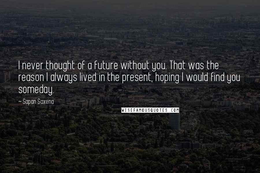 Sapan Saxena Quotes: I never thought of a future without you. That was the reason I always lived in the present, hoping I would find you someday.