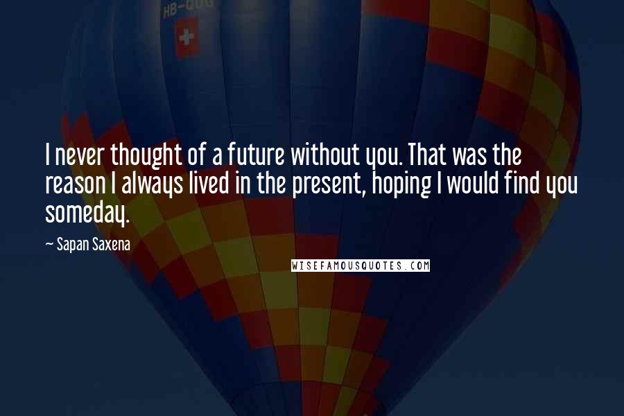 Sapan Saxena Quotes: I never thought of a future without you. That was the reason I always lived in the present, hoping I would find you someday.