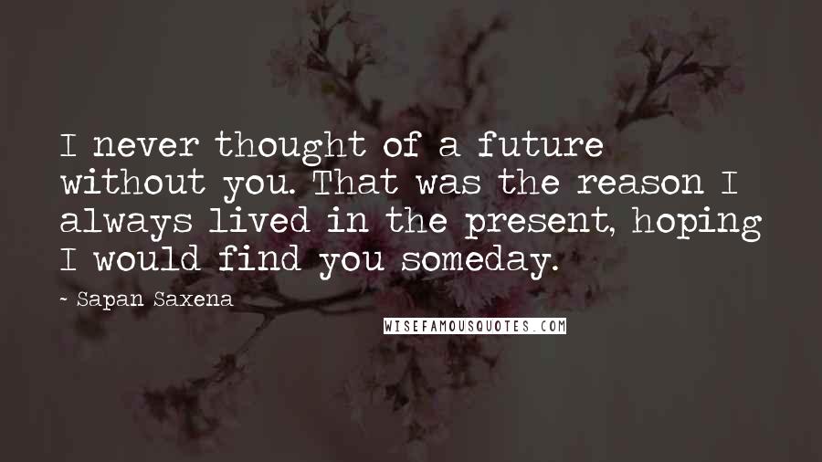 Sapan Saxena Quotes: I never thought of a future without you. That was the reason I always lived in the present, hoping I would find you someday.