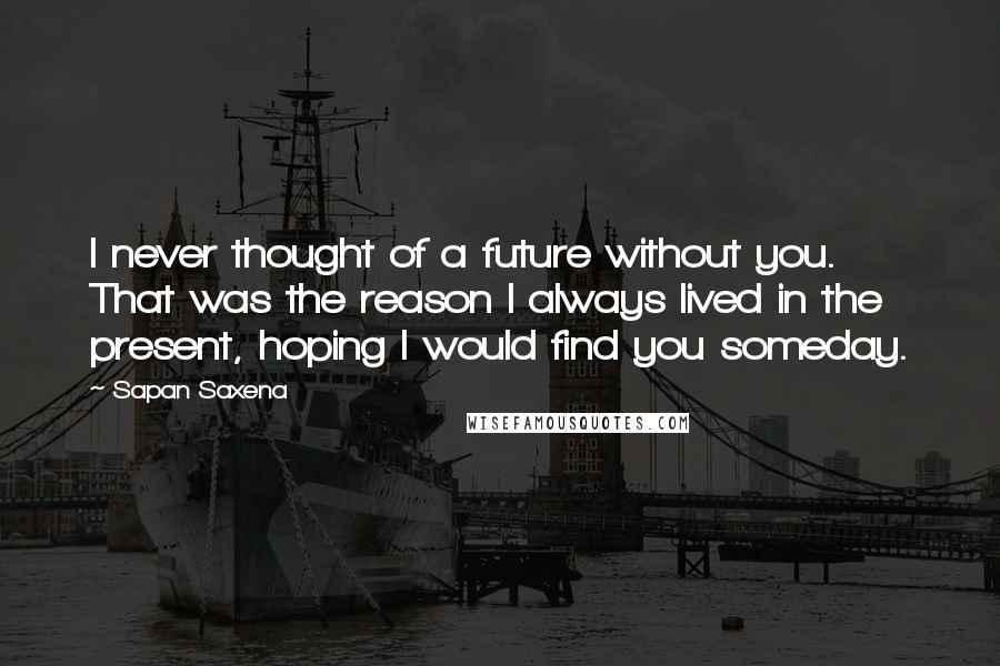 Sapan Saxena Quotes: I never thought of a future without you. That was the reason I always lived in the present, hoping I would find you someday.