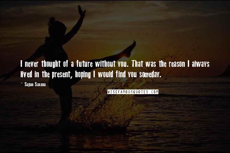 Sapan Saxena Quotes: I never thought of a future without you. That was the reason I always lived in the present, hoping I would find you someday.