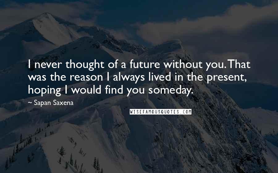 Sapan Saxena Quotes: I never thought of a future without you. That was the reason I always lived in the present, hoping I would find you someday.