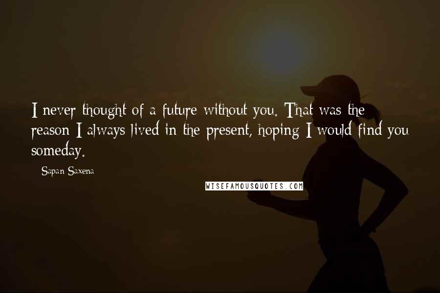 Sapan Saxena Quotes: I never thought of a future without you. That was the reason I always lived in the present, hoping I would find you someday.