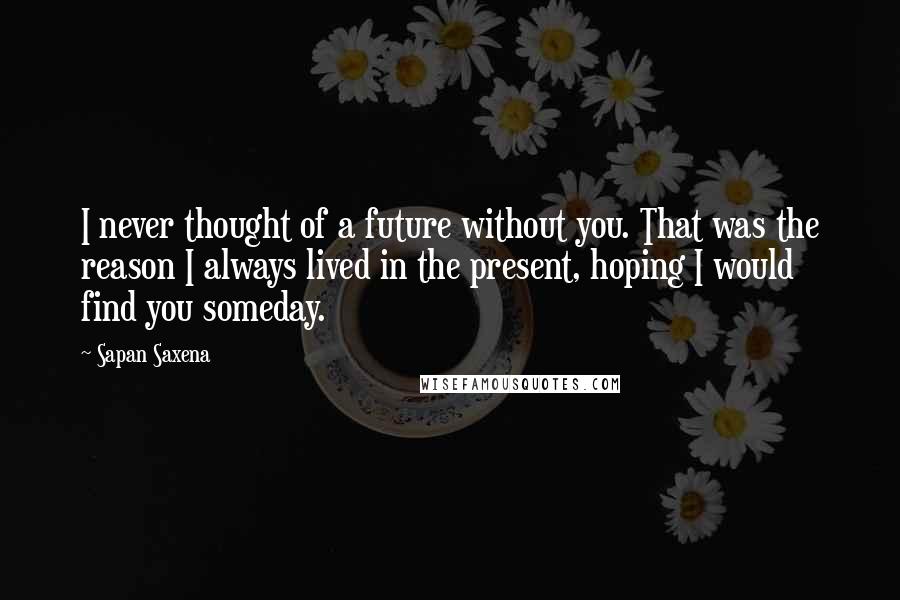 Sapan Saxena Quotes: I never thought of a future without you. That was the reason I always lived in the present, hoping I would find you someday.