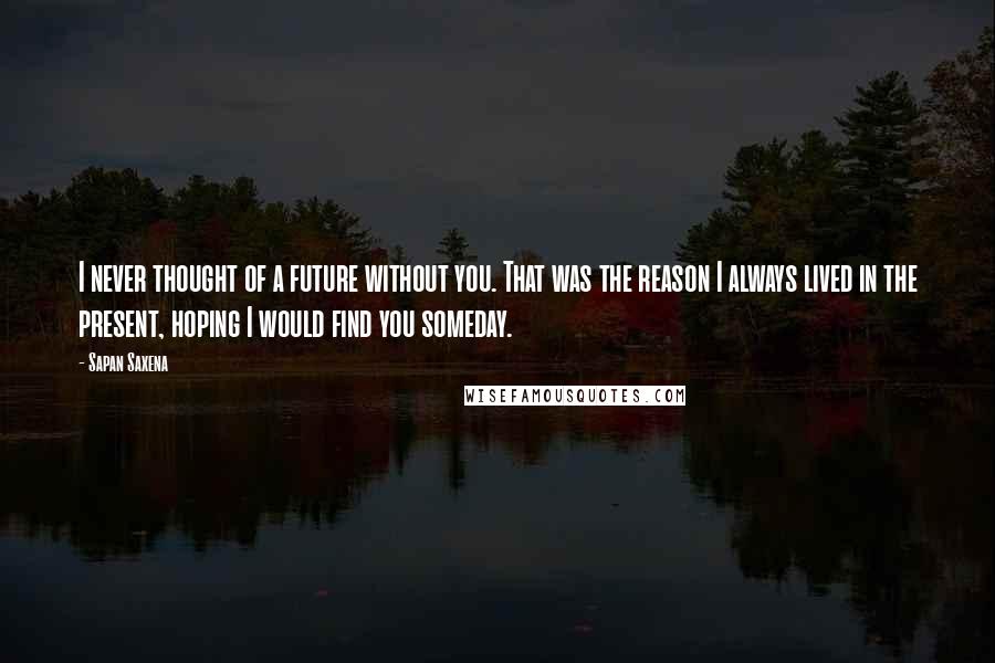 Sapan Saxena Quotes: I never thought of a future without you. That was the reason I always lived in the present, hoping I would find you someday.