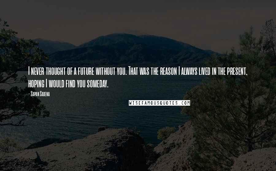 Sapan Saxena Quotes: I never thought of a future without you. That was the reason I always lived in the present, hoping I would find you someday.