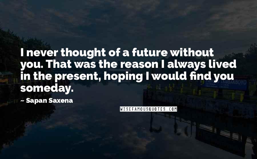 Sapan Saxena Quotes: I never thought of a future without you. That was the reason I always lived in the present, hoping I would find you someday.