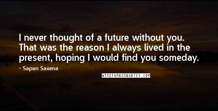 Sapan Saxena Quotes: I never thought of a future without you. That was the reason I always lived in the present, hoping I would find you someday.