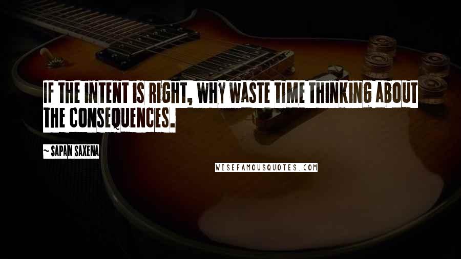 Sapan Saxena Quotes: If the intent is right, why waste time thinking about the consequences.