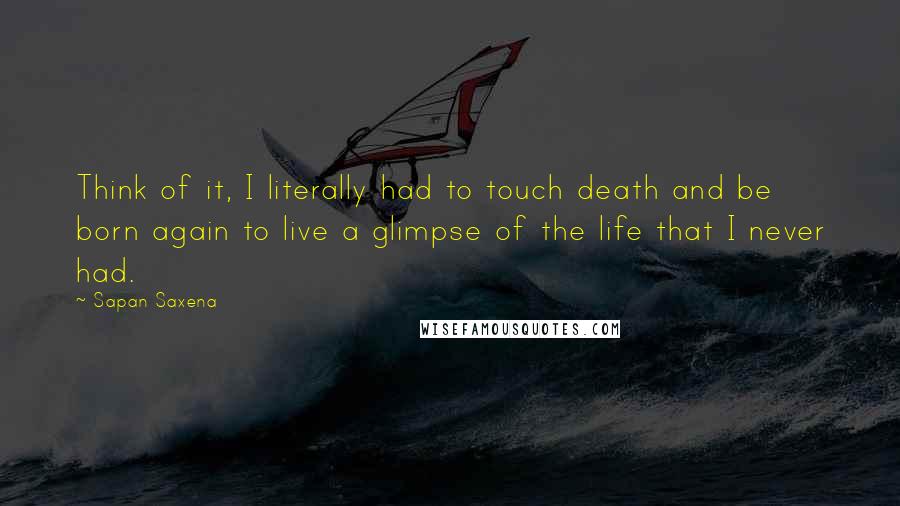 Sapan Saxena Quotes: Think of it, I literally had to touch death and be born again to live a glimpse of the life that I never had.