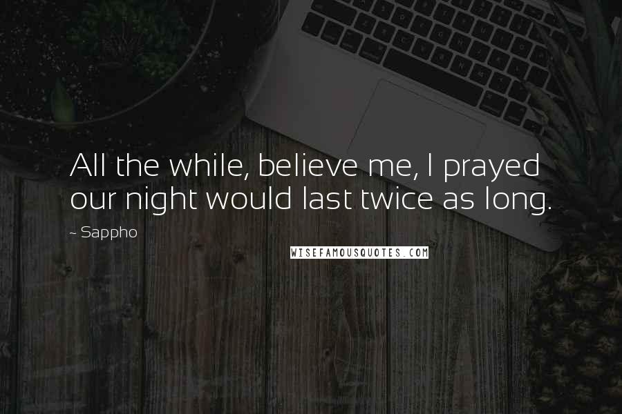 Sappho Quotes: All the while, believe me, I prayed our night would last twice as long.
