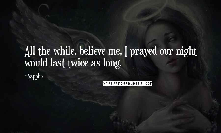 Sappho Quotes: All the while, believe me, I prayed our night would last twice as long.