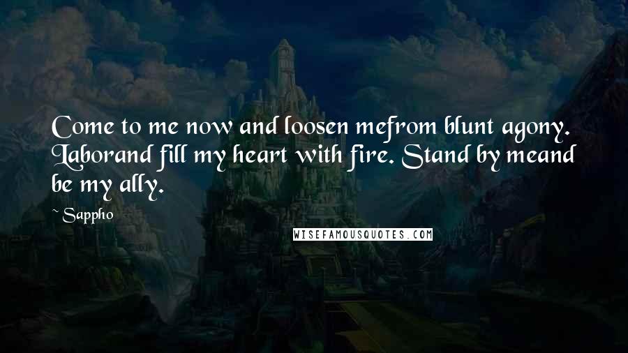 Sappho Quotes: Come to me now and loosen mefrom blunt agony. Laborand fill my heart with fire. Stand by meand be my ally.