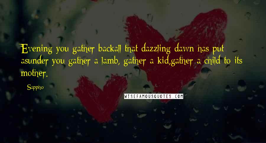 Sappho Quotes: Evening you gather backall that dazzling dawn has put asunder:you gather a lamb, gather a kid,gather a child to its mother.