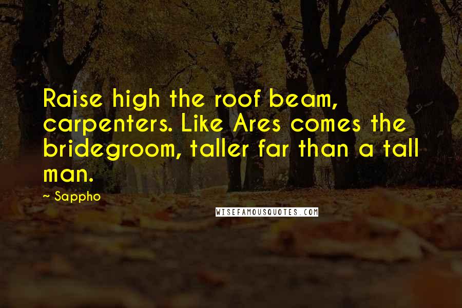 Sappho Quotes: Raise high the roof beam, carpenters. Like Ares comes the bridegroom, taller far than a tall man.