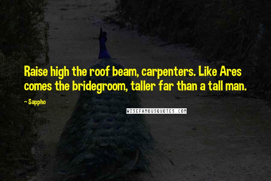 Sappho Quotes: Raise high the roof beam, carpenters. Like Ares comes the bridegroom, taller far than a tall man.