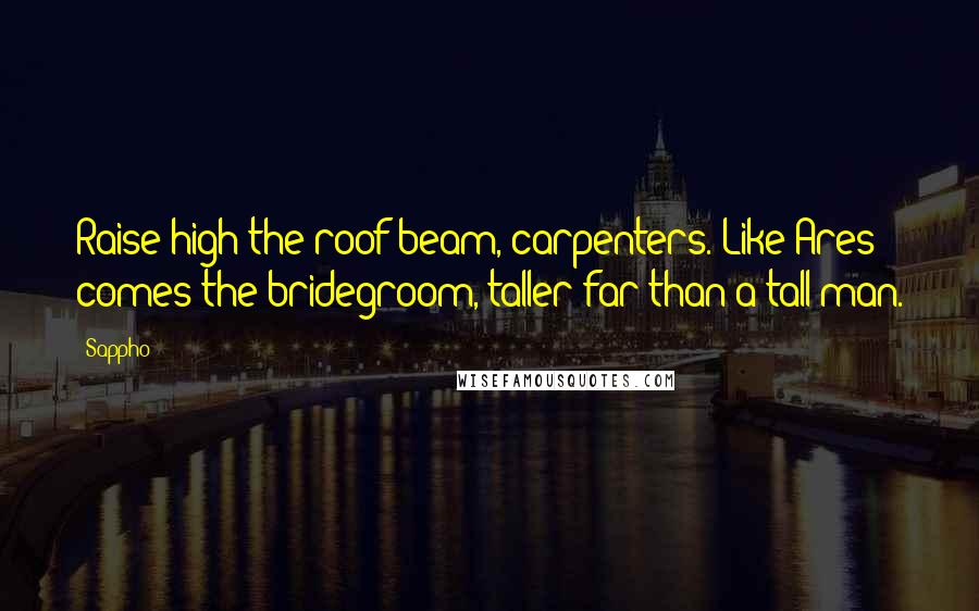 Sappho Quotes: Raise high the roof beam, carpenters. Like Ares comes the bridegroom, taller far than a tall man.