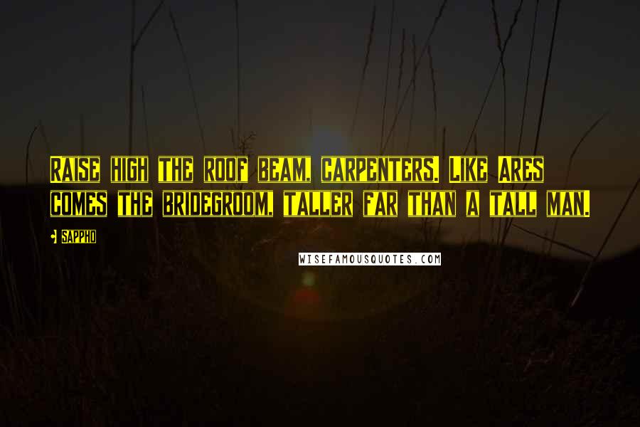 Sappho Quotes: Raise high the roof beam, carpenters. Like Ares comes the bridegroom, taller far than a tall man.