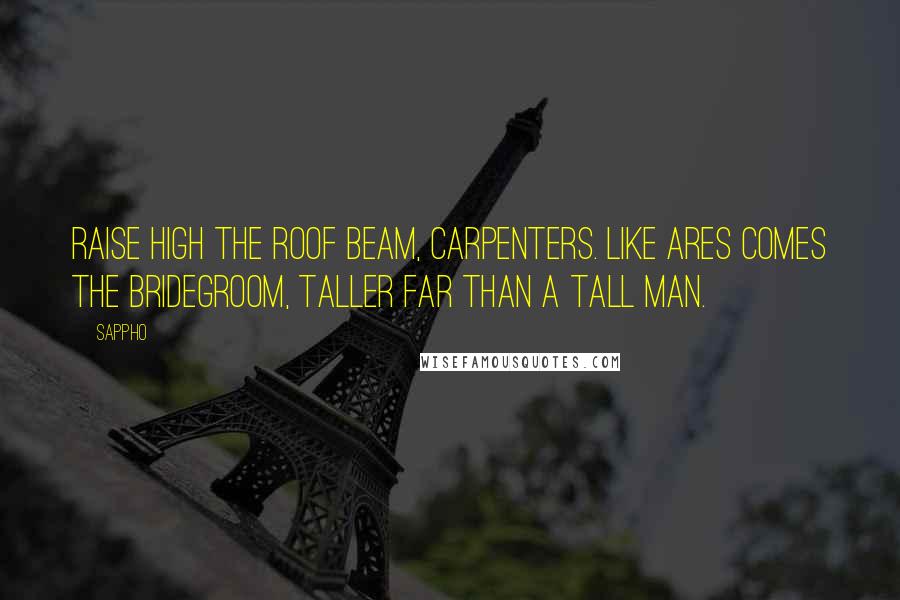 Sappho Quotes: Raise high the roof beam, carpenters. Like Ares comes the bridegroom, taller far than a tall man.