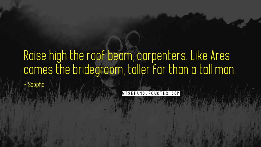 Sappho Quotes: Raise high the roof beam, carpenters. Like Ares comes the bridegroom, taller far than a tall man.