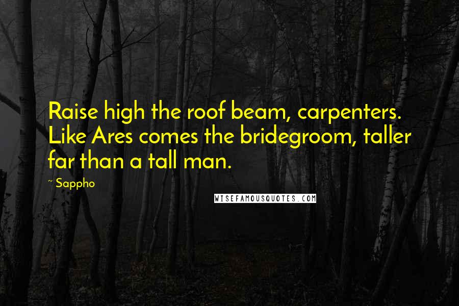 Sappho Quotes: Raise high the roof beam, carpenters. Like Ares comes the bridegroom, taller far than a tall man.