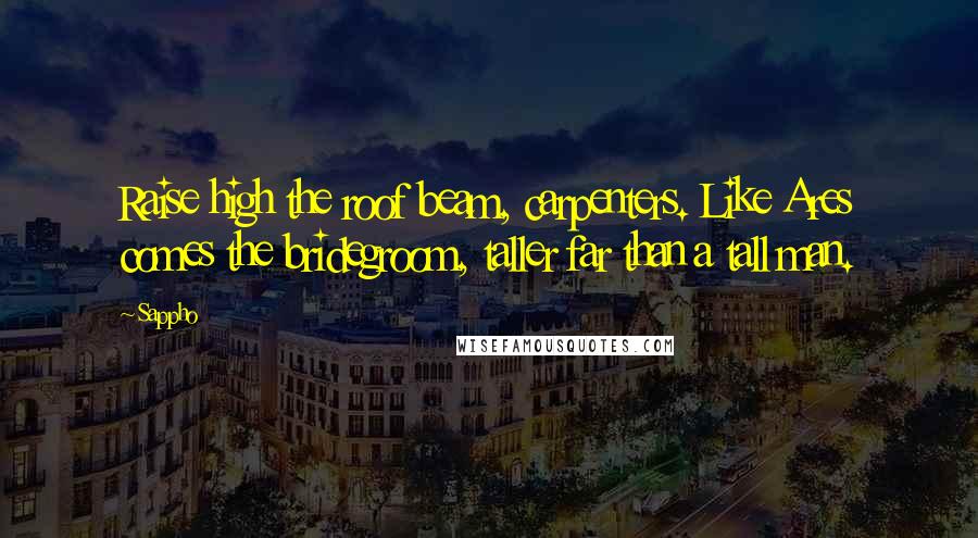 Sappho Quotes: Raise high the roof beam, carpenters. Like Ares comes the bridegroom, taller far than a tall man.