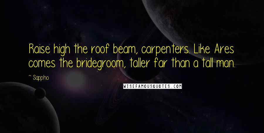 Sappho Quotes: Raise high the roof beam, carpenters. Like Ares comes the bridegroom, taller far than a tall man.