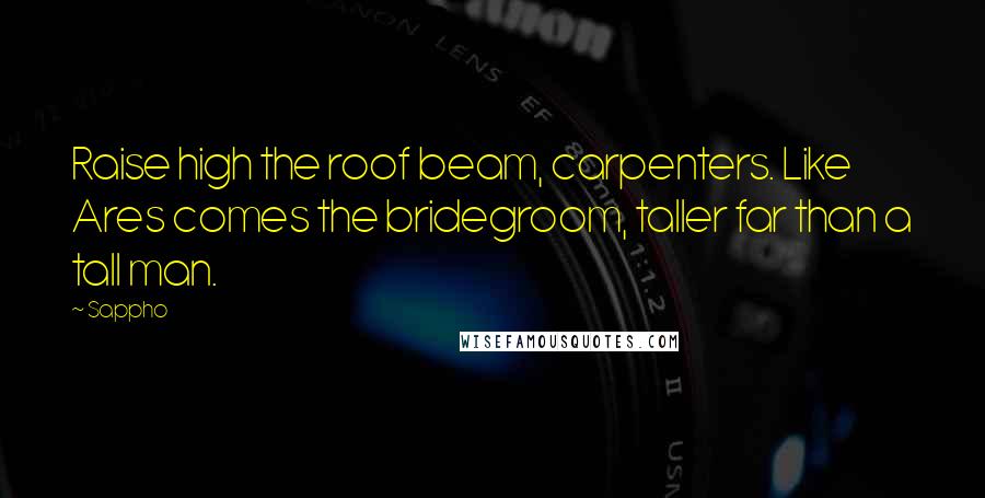 Sappho Quotes: Raise high the roof beam, carpenters. Like Ares comes the bridegroom, taller far than a tall man.