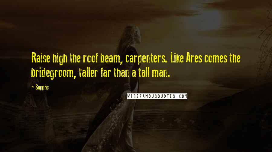 Sappho Quotes: Raise high the roof beam, carpenters. Like Ares comes the bridegroom, taller far than a tall man.