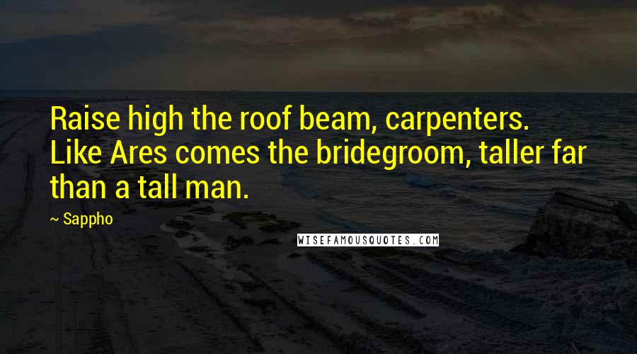 Sappho Quotes: Raise high the roof beam, carpenters. Like Ares comes the bridegroom, taller far than a tall man.