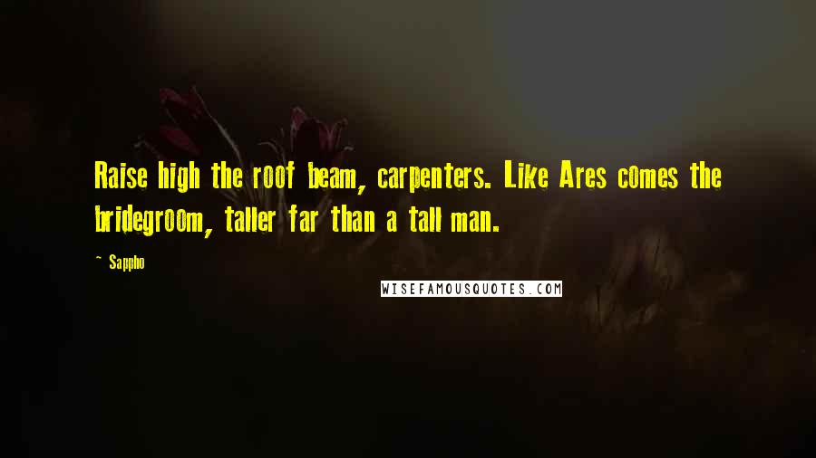 Sappho Quotes: Raise high the roof beam, carpenters. Like Ares comes the bridegroom, taller far than a tall man.