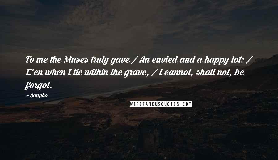 Sappho Quotes: To me the Muses truly gave / An envied and a happy lot: / E'en when I lie within the grave, / I cannot, shall not, be forgot.