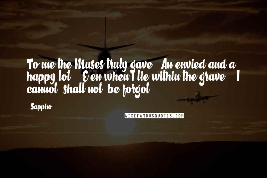 Sappho Quotes: To me the Muses truly gave / An envied and a happy lot: / E'en when I lie within the grave, / I cannot, shall not, be forgot.