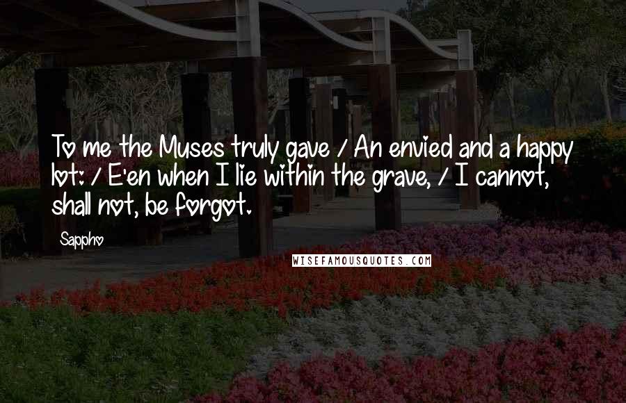 Sappho Quotes: To me the Muses truly gave / An envied and a happy lot: / E'en when I lie within the grave, / I cannot, shall not, be forgot.