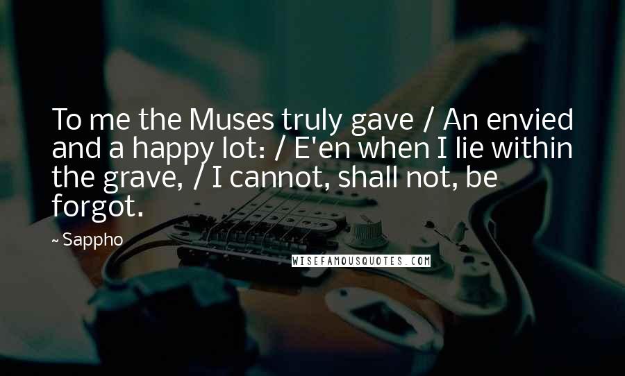 Sappho Quotes: To me the Muses truly gave / An envied and a happy lot: / E'en when I lie within the grave, / I cannot, shall not, be forgot.