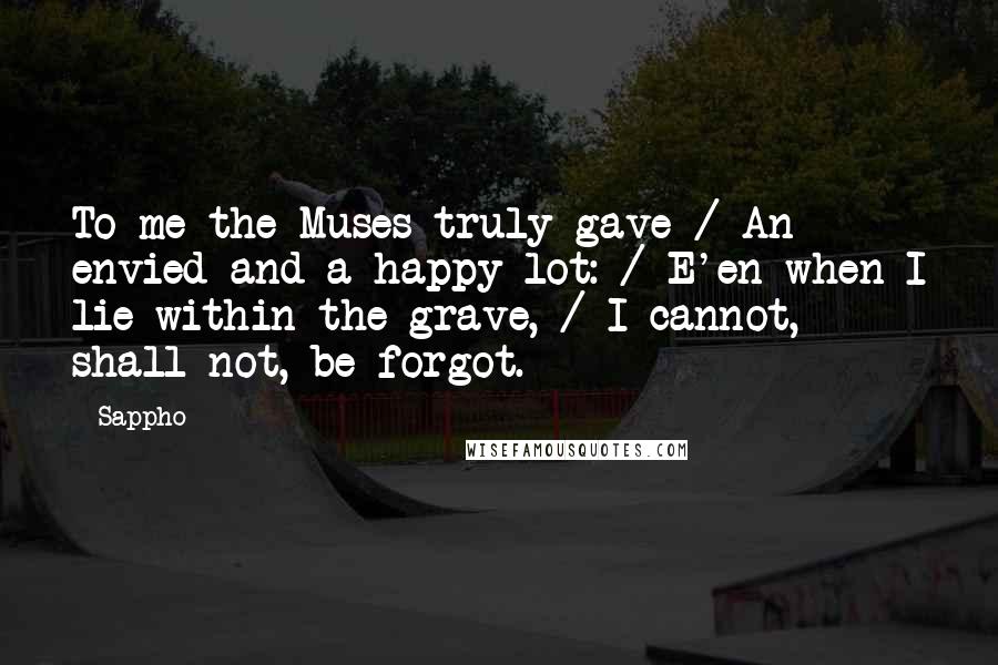 Sappho Quotes: To me the Muses truly gave / An envied and a happy lot: / E'en when I lie within the grave, / I cannot, shall not, be forgot.