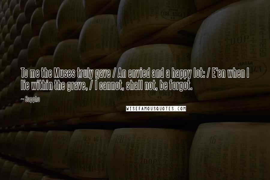 Sappho Quotes: To me the Muses truly gave / An envied and a happy lot: / E'en when I lie within the grave, / I cannot, shall not, be forgot.