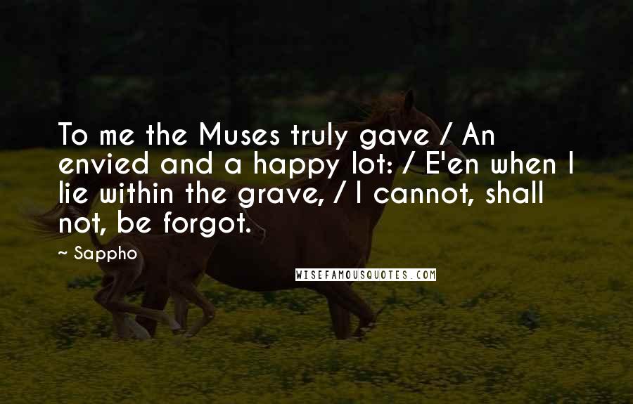 Sappho Quotes: To me the Muses truly gave / An envied and a happy lot: / E'en when I lie within the grave, / I cannot, shall not, be forgot.