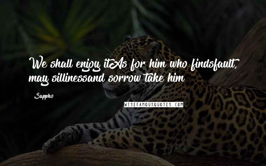 Sappho Quotes: We shall enjoy itAs for him who findsfault, may sillinessand sorrow take him!