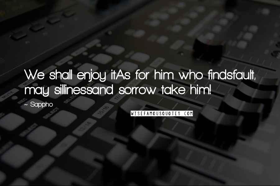 Sappho Quotes: We shall enjoy itAs for him who findsfault, may sillinessand sorrow take him!