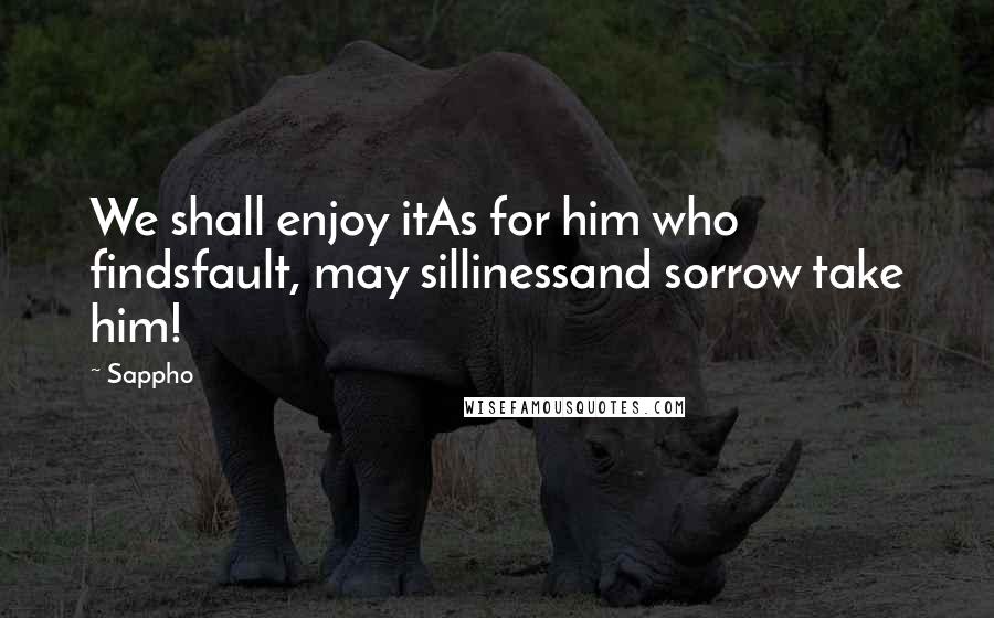 Sappho Quotes: We shall enjoy itAs for him who findsfault, may sillinessand sorrow take him!