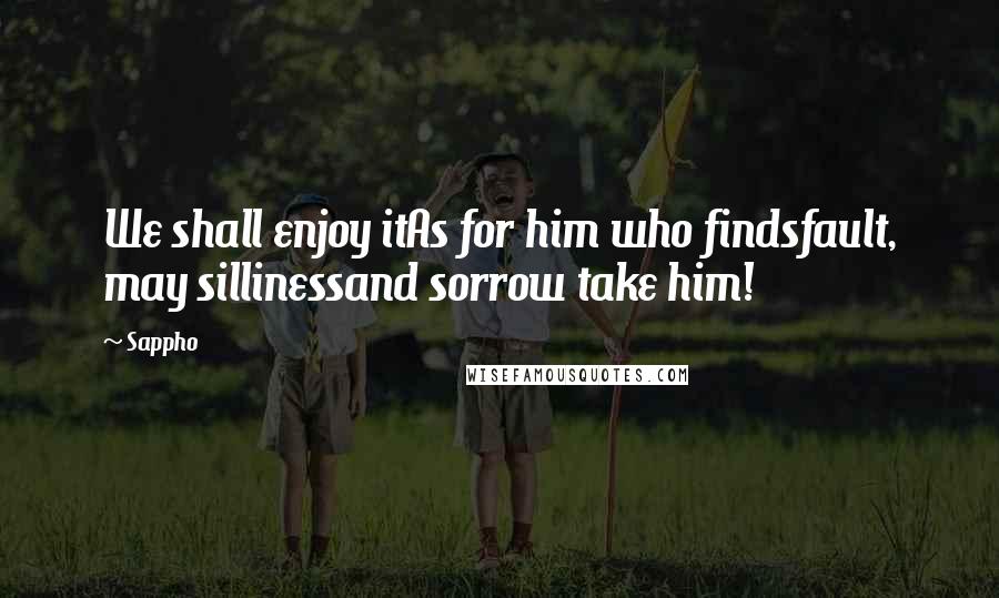 Sappho Quotes: We shall enjoy itAs for him who findsfault, may sillinessand sorrow take him!