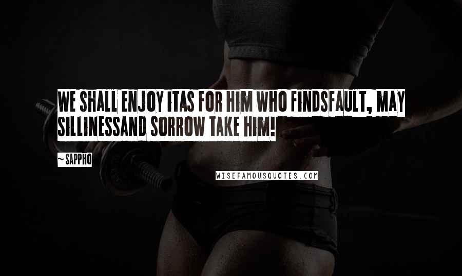 Sappho Quotes: We shall enjoy itAs for him who findsfault, may sillinessand sorrow take him!