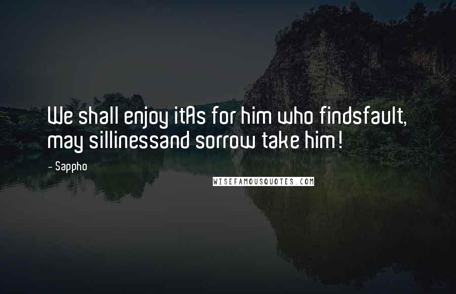 Sappho Quotes: We shall enjoy itAs for him who findsfault, may sillinessand sorrow take him!