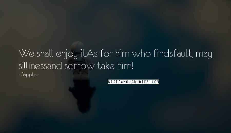 Sappho Quotes: We shall enjoy itAs for him who findsfault, may sillinessand sorrow take him!